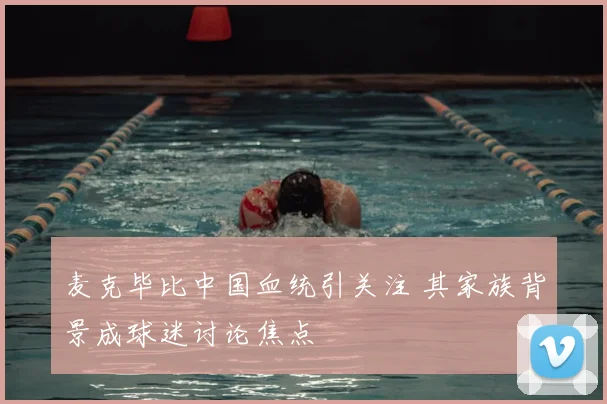 麦克毕比中国血统引关注 其家族背景成球迷讨论焦点