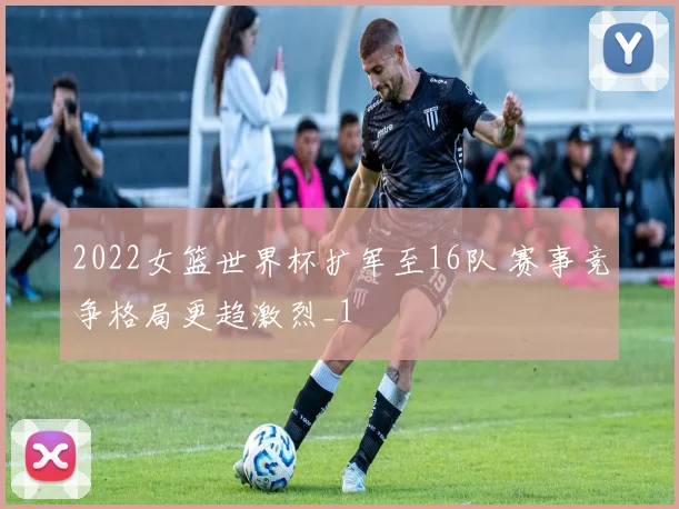 2022女篮世界杯扩军至16队 赛事竞争格局更趋激烈_1
