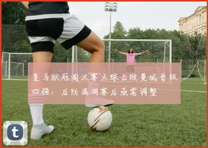 皇马欧冠淘汰赛点球击败曼城晋级四强，后防漏洞赛后亟需调整