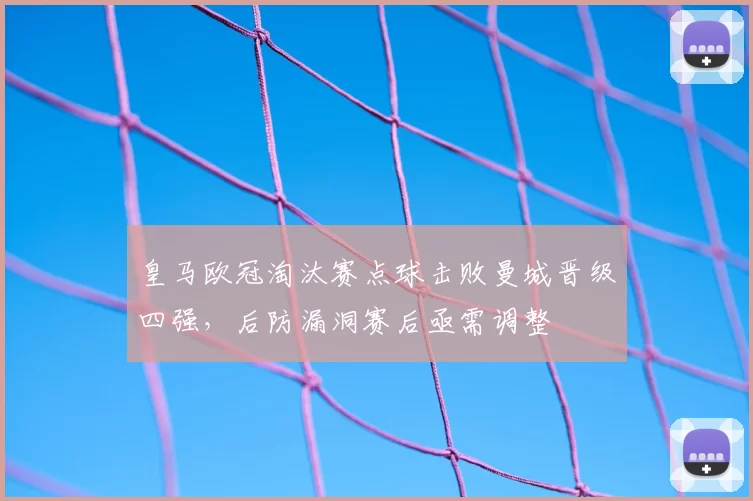 皇马欧冠淘汰赛点球击败曼城晋级四强，后防漏洞赛后亟需调整