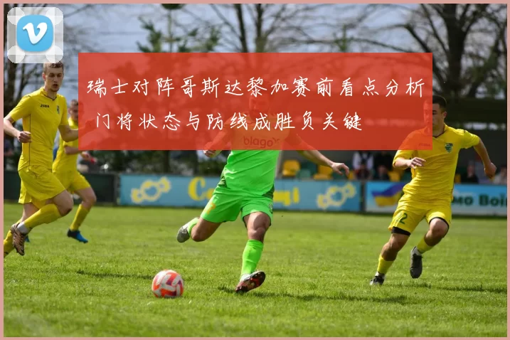 瑞士对阵哥斯达黎加赛前看点分析 门将状态与防线成胜负关键