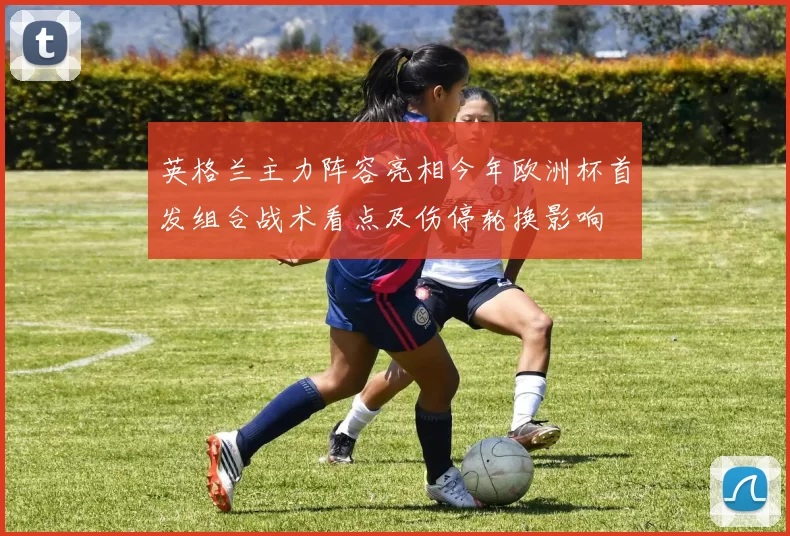 英格兰主力阵容亮相今年欧洲杯首发组合战术看点及伤停轮换影响