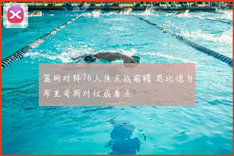 篮网对阵76人焦点战前瞻 恩比德与布里奇斯对位成看点