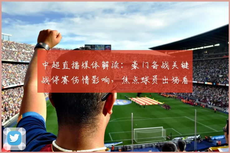 中超直播媒体解读：豪门备战关键战停赛伤情影响，焦点球员出场看点