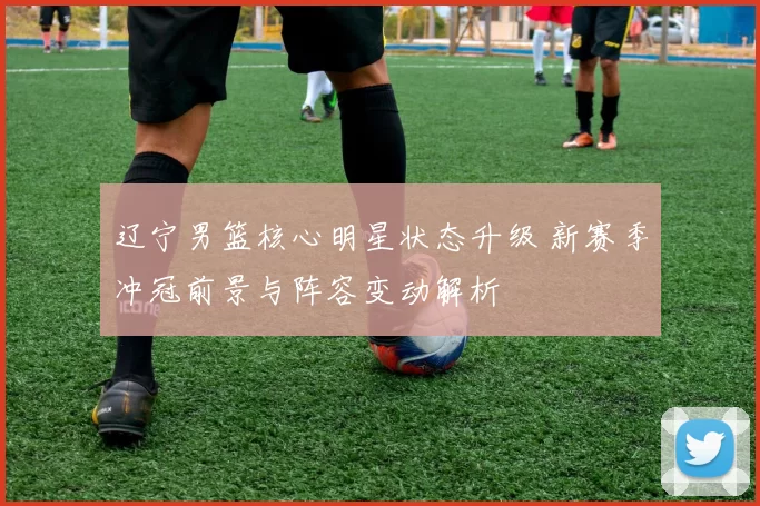 辽宁男篮核心明星状态升级 新赛季冲冠前景与阵容变动解析