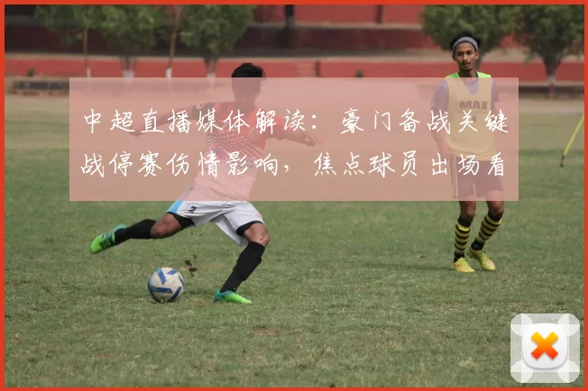 中超直播媒体解读：豪门备战关键战停赛伤情影响，焦点球员出场看点