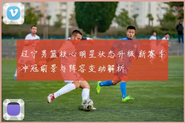 辽宁男篮核心明星状态升级 新赛季冲冠前景与阵容变动解析