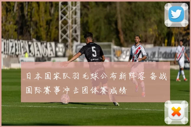 日本国家队羽毛球公布新阵容 备战国际赛事冲击团体赛成绩