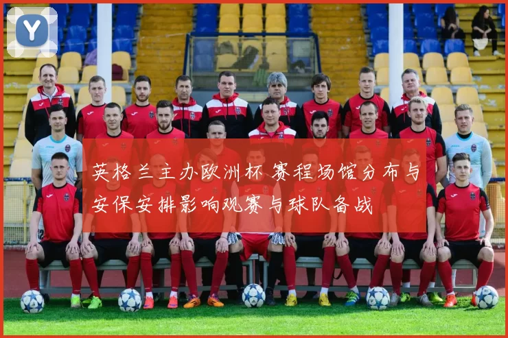 英格兰主办欧洲杯 赛程场馆分布与安保安排影响观赛与球队备战