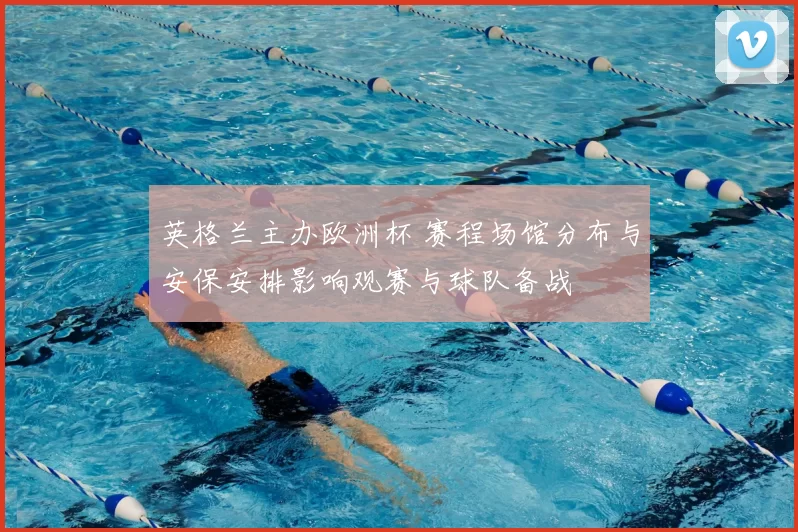 英格兰主办欧洲杯 赛程场馆分布与安保安排影响观赛与球队备战