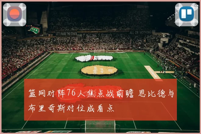 篮网对阵76人焦点战前瞻 恩比德与布里奇斯对位成看点
