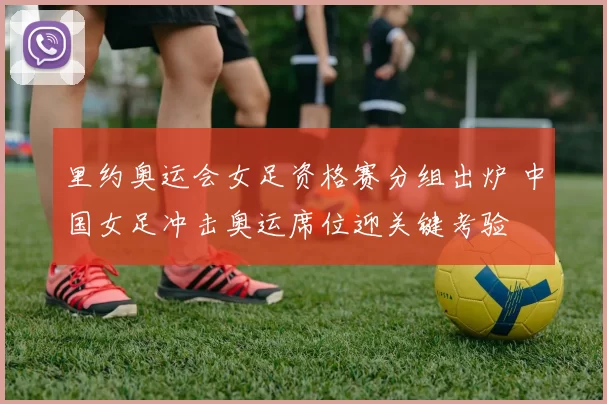 里约奥运会女足资格赛分组出炉 中国女足冲击奥运席位迎关键考验