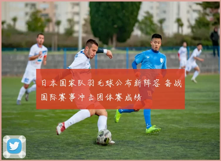 日本国家队羽毛球公布新阵容 备战国际赛事冲击团体赛成绩