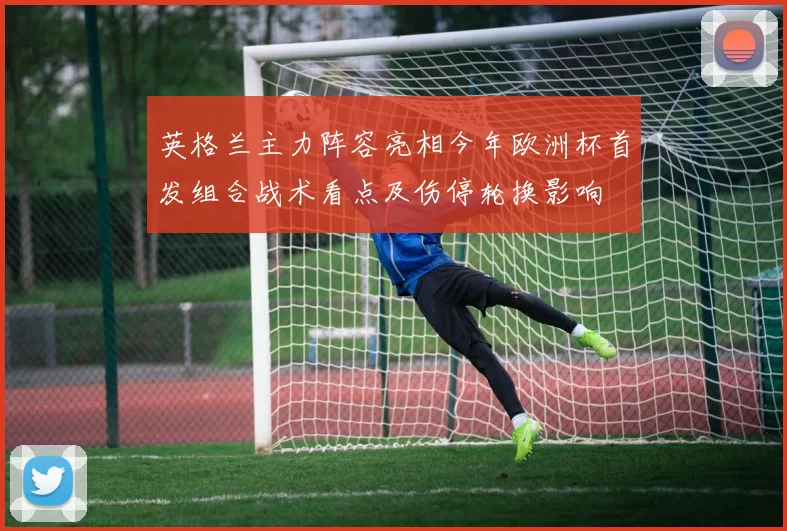 英格兰主力阵容亮相今年欧洲杯首发组合战术看点及伤停轮换影响