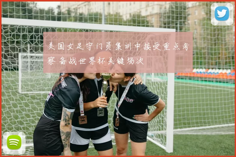 美国女足守门员集训中接受重点考察 备战世界杯关键场次