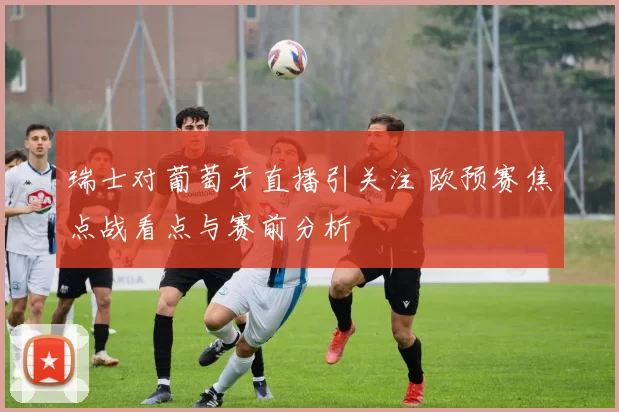 瑞士对葡萄牙直播引关注 欧预赛焦点战看点与赛前分析