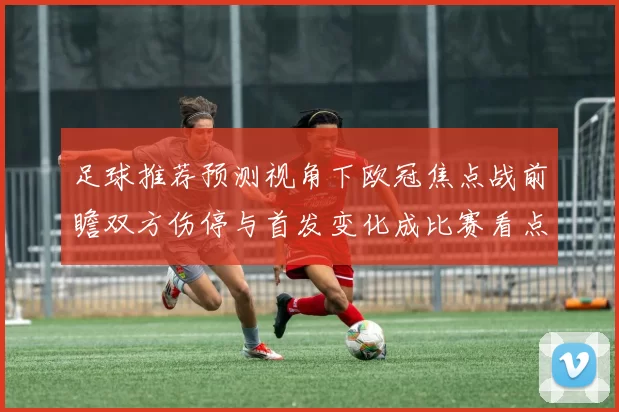 足球推荐预测视角下欧冠焦点战前瞻双方伤停与首发变化成比赛看点